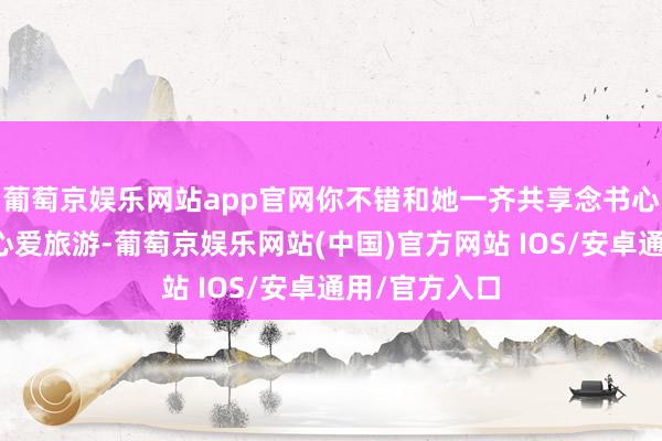 葡萄京娱乐网站app官网你不错和她一齐共享念书心得；若是她心爱旅游-葡萄京娱乐网站(中国)官方网站 IOS/安卓通用/官方入口