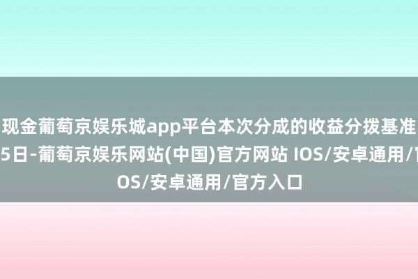 现金葡萄京娱乐城app平台本次分成的收益分拨基准日为5月5日-葡萄京娱乐网站(中国)官方网站 IOS/安卓通用/官方入口