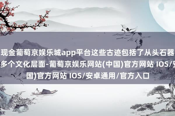 现金葡萄京娱乐城app平台这些古迹包括了从头石器期间到明清时辰的多个文化层面-葡萄京娱乐网站(中国)官方网站 IOS/安卓通用/官方入口