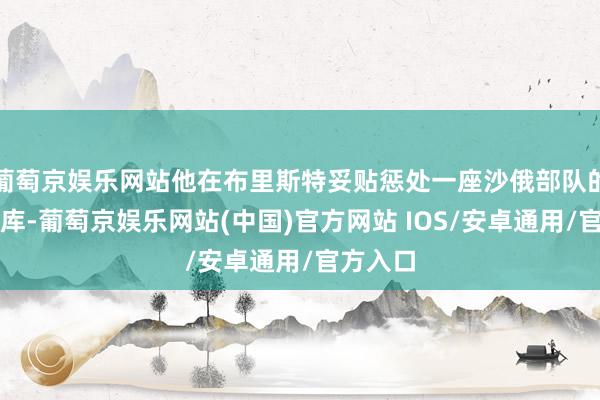 葡萄京娱乐网站他在布里斯特妥贴惩处一座沙俄部队的巧妙仓库-葡萄京娱乐网站(中国)官方网站 IOS/安卓通用/官方入口