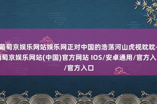 葡萄京娱乐网站娱乐网正对中国的浩荡河山虎视眈眈-葡萄京娱乐网站(中国)官方网站 IOS/安卓通用/官方入口