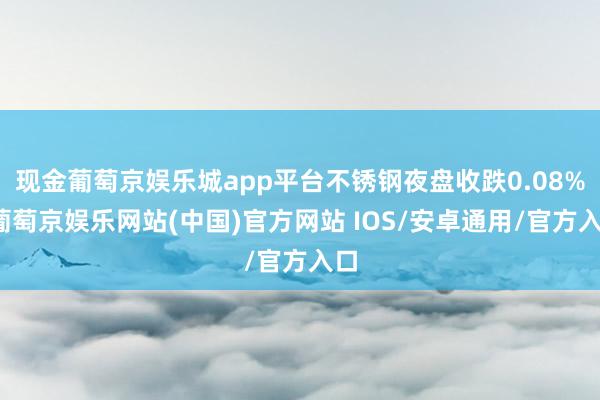 现金葡萄京娱乐城app平台不锈钢夜盘收跌0.08%-葡萄京娱乐网站(中国)官方网站 IOS/安卓通用/官方入口