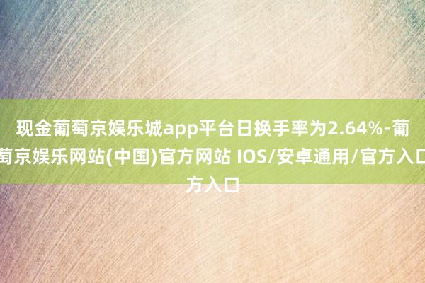 现金葡萄京娱乐城app平台日换手率为2.64%-葡萄京娱乐网站(中国)官方网站 IOS/安卓通用/官方入口