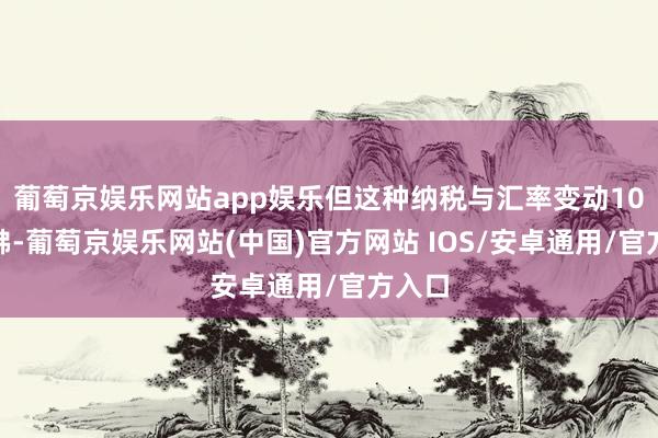 葡萄京娱乐网站app娱乐但这种纳税与汇率变动10%访佛-葡萄京娱乐网站(中国)官方网站 IOS/安卓通用/官方入口
