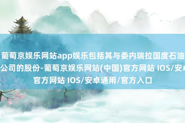 葡萄京娱乐网站app娱乐包括其与委内瑞拉国度石油公司的结伴石油公司的股份-葡萄京娱乐网站(中国)官方网站 IOS/安卓通用/官方入口