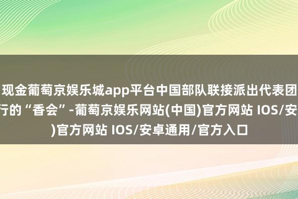 现金葡萄京娱乐城app平台中国部队联接派出代表团投入在新加坡举行的“香会”-葡萄京娱乐网站(中国)官方网站 IOS/安卓通用/官方入口