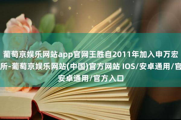 葡萄京娱乐网站app官网王胜自2011年加入申万宏源探求所-葡萄京娱乐网站(中国)官方网站 IOS/安卓通用/官方入口