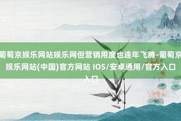 葡萄京娱乐网站娱乐网但营销用度也连年飞腾-葡萄京娱乐网站(中国)官方网站 IOS/安卓通用/官方入口
