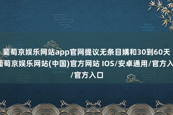 葡萄京娱乐网站app官网提议无条目媾和30到60天-葡萄京娱乐网站(中国)官方网站 IOS/安卓通用/官方入口