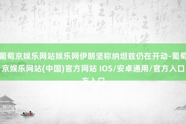 葡萄京娱乐网站娱乐网伊朗坚称纳坦兹仍在开动-葡萄京娱乐网站(中国)官方网站 IOS/安卓通用/官方入口
