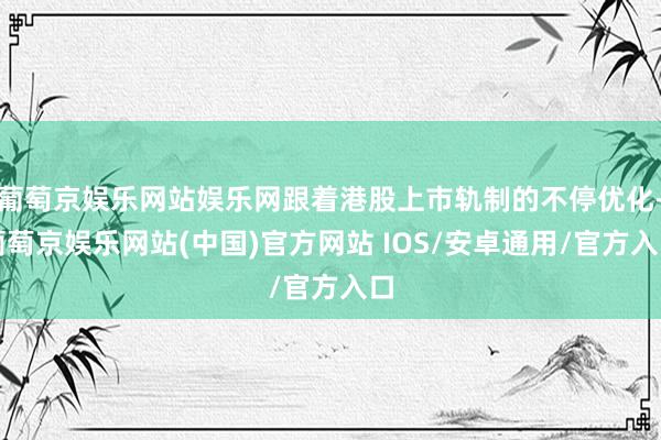 葡萄京娱乐网站娱乐网跟着港股上市轨制的不停优化-葡萄京娱乐网站(中国)官方网站 IOS/安卓通用/官方入口