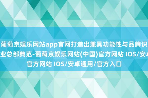 葡萄京娱乐网站app官网打造出兼具功能性与品牌识别度的当代化企业总部典范-葡萄京娱乐网站(中国)官方网站 IOS/安卓通用/官方入口