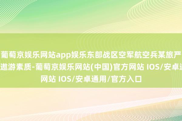 葡萄京娱乐网站app娱乐东部战区空军航空兵某旅严实组织跨日夜遨游素质-葡萄京娱乐网站(中国)官方网站 IOS/安卓通用/官方入口