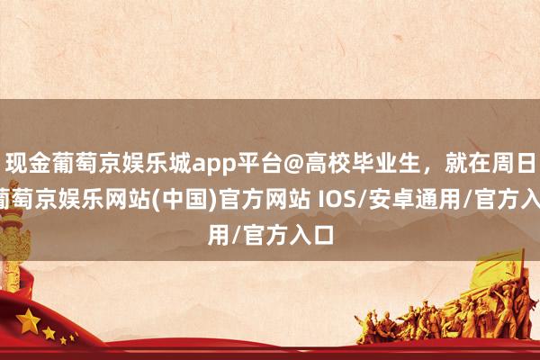 现金葡萄京娱乐城app平台@高校毕业生，就在周日-葡萄京娱乐网站(中国)官方网站 IOS/安卓通用/官方入口