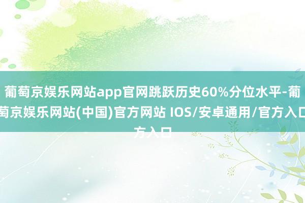 葡萄京娱乐网站app官网跳跃历史60%分位水平-葡萄京娱乐网站(中国)官方网站 IOS/安卓通用/官方入口