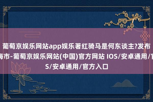 葡萄京娱乐网站app娱乐著红骑马是何东谈主?发布于：上海市-葡萄京娱乐网站(中国)官方网站 IOS/安卓通用/官方入口