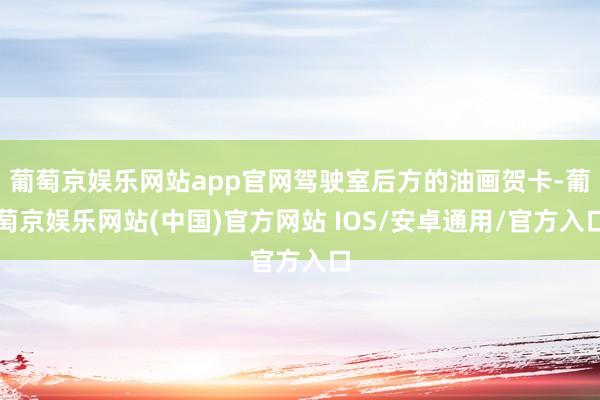 葡萄京娱乐网站app官网驾驶室后方的油画贺卡-葡萄京娱乐网站(中国)官方网站 IOS/安卓通用/官方入口