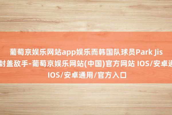 葡萄京娱乐网站app娱乐而韩国队球员Park Jisu则在留心端封盖敌手-葡萄京娱乐网站(中国)官方网站 IOS/安卓通用/官方入口