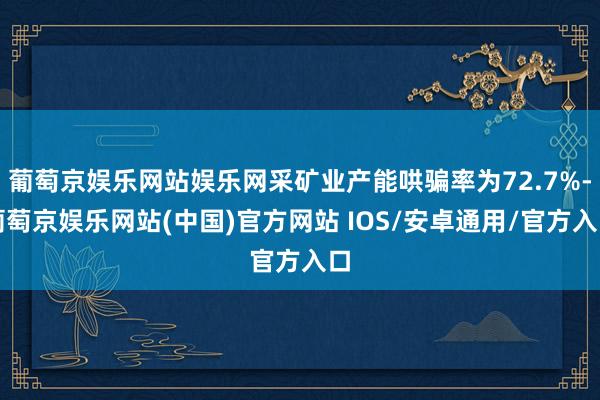 葡萄京娱乐网站娱乐网采矿业产能哄骗率为72.7%-葡萄京娱乐网站(中国)官方网站 IOS/安卓通用/官方入口