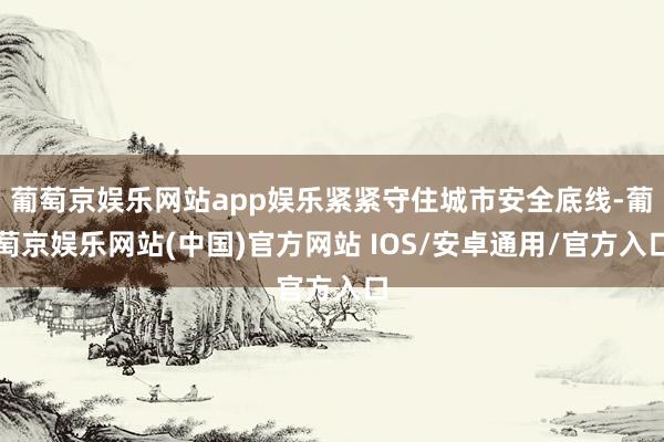 葡萄京娱乐网站app娱乐紧紧守住城市安全底线-葡萄京娱乐网站(中国)官方网站 IOS/安卓通用/官方入口