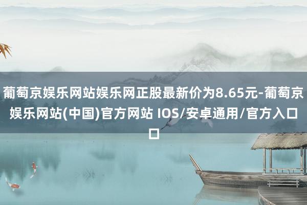 葡萄京娱乐网站娱乐网正股最新价为8.65元-葡萄京娱乐网站(中国)官方网站 IOS/安卓通用/官方入口