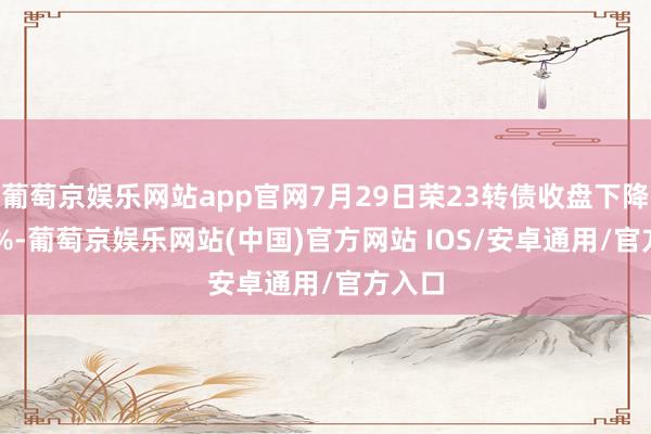葡萄京娱乐网站app官网7月29日荣23转债收盘下降0.47%-葡萄京娱乐网站(中国)官方网站 IOS/安卓通用/官方入口
