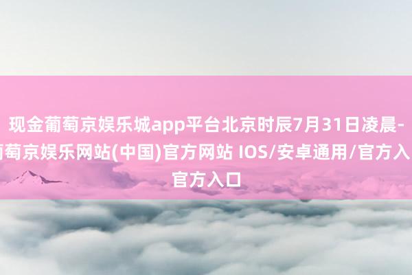 现金葡萄京娱乐城app平台北京时辰7月31日凌晨-葡萄京娱乐网站(中国)官方网站 IOS/安卓通用/官方入口