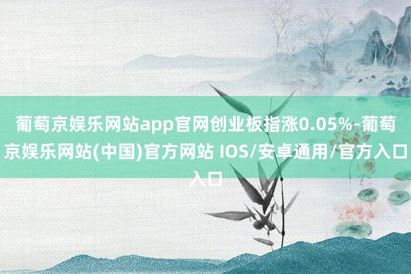葡萄京娱乐网站app官网创业板指涨0.05%-葡萄京娱乐网站(中国)官方网站 IOS/安卓通用/官方入口