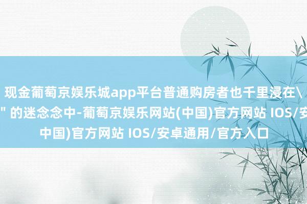 现金葡萄京娱乐城app平台普通购房者也千里浸在\＂房价长久涨\＂的迷念念中-葡萄京娱乐网站(中国)官方网站 IOS/安卓通用/官方入口