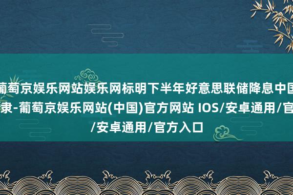 葡萄京娱乐网站娱乐网标明下半年好意思联储降息中国或不奴隶-葡萄京娱乐网站(中国)官方网站 IOS/安卓通用/官方入口