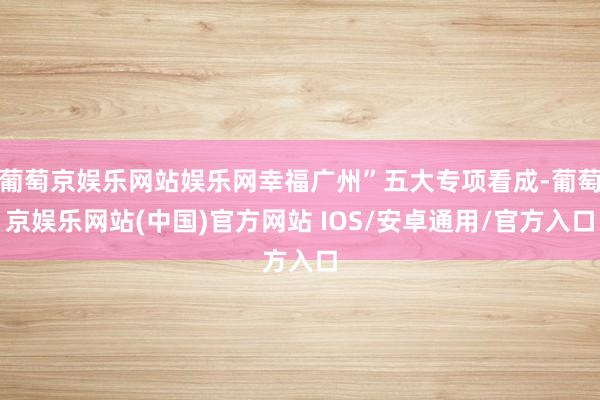 葡萄京娱乐网站娱乐网幸福广州”五大专项看成-葡萄京娱乐网站(中国)官方网站 IOS/安卓通用/官方入口