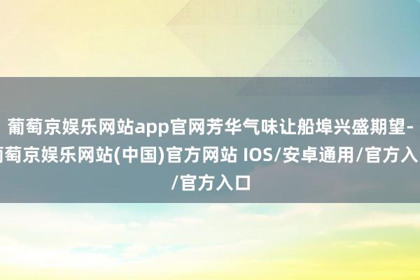 葡萄京娱乐网站app官网芳华气味让船埠兴盛期望-葡萄京娱乐网站(中国)官方网站 IOS/安卓通用/官方入口