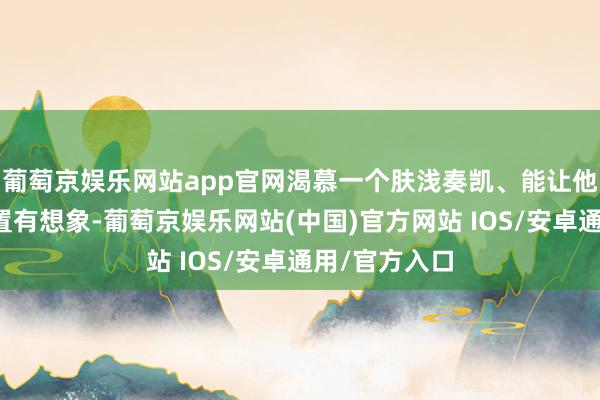 葡萄京娱乐网站app官网渴慕一个肤浅奏凯、能让他们释怀的措置有想象-葡萄京娱乐网站(中国)官方网站 IOS/安卓通用/官方入口