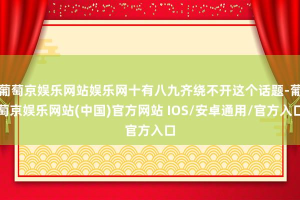 葡萄京娱乐网站娱乐网十有八九齐绕不开这个话题-葡萄京娱乐网站(中国)官方网站 IOS/安卓通用/官方入口
