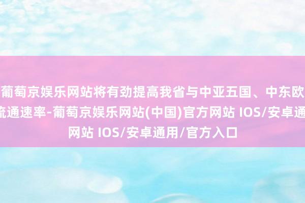 葡萄京娱乐网站将有劲提高我省与中亚五国、中东欧市集商品的流通速率-葡萄京娱乐网站(中国)官方网站 IOS/安卓通用/官方入口