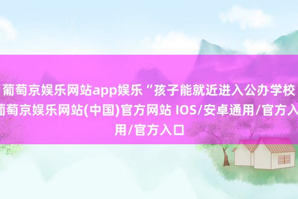 葡萄京娱乐网站app娱乐“孩子能就近进入公办学校-葡萄京娱乐网站(中国)官方网站 IOS/安卓通用/官方入口