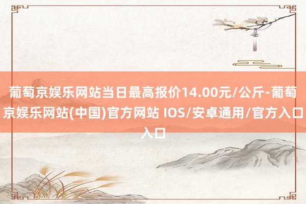 葡萄京娱乐网站当日最高报价14.00元/公斤-葡萄京娱乐网站(中国)官方网站 IOS/安卓通用/官方入口