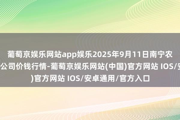 葡萄京娱乐网站app娱乐2025年9月11日南宁农居品中心有限包袱公司价钱行情-葡萄京娱乐网站(中国)官方网站 IOS/安卓通用/官方入口
