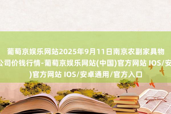 葡萄京娱乐网站2025年9月11日南京农副家具物发配送中心有限公司价钱行情-葡萄京娱乐网站(中国)官方网站 IOS/安卓通用/官方入口
