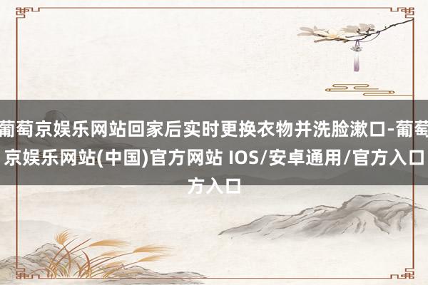 葡萄京娱乐网站回家后实时更换衣物并洗脸漱口-葡萄京娱乐网站(中国)官方网站 IOS/安卓通用/官方入口