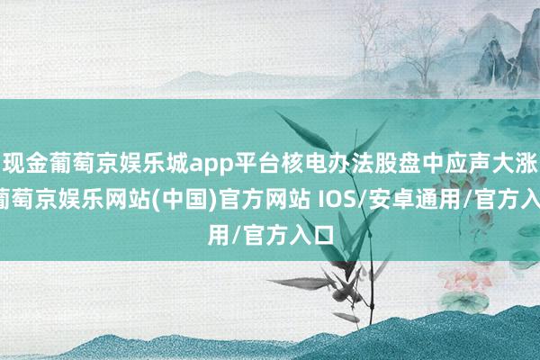 现金葡萄京娱乐城app平台核电办法股盘中应声大涨-葡萄京娱乐网站(中国)官方网站 IOS/安卓通用/官方入口