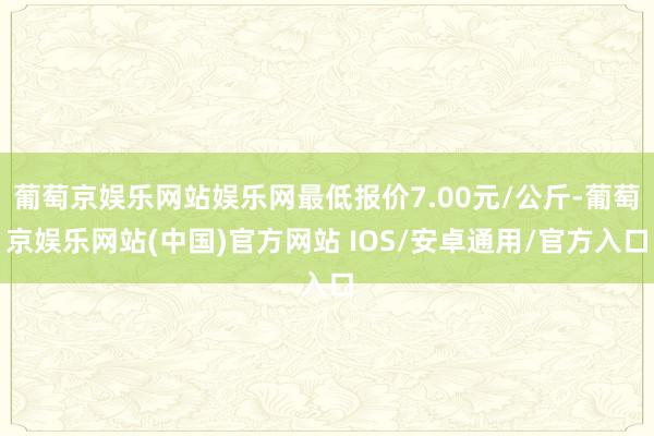 葡萄京娱乐网站娱乐网最低报价7.00元/公斤-葡萄京娱乐网站(中国)官方网站 IOS/安卓通用/官方入口