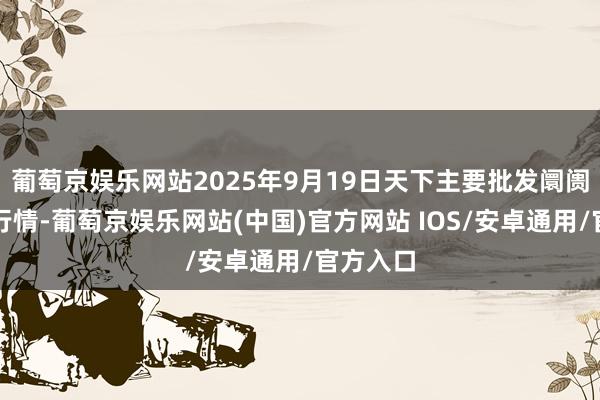 葡萄京娱乐网站2025年9月19日天下主要批发阛阓牛价钱行情-葡萄京娱乐网站(中国)官方网站 IOS/安卓通用/官方入口