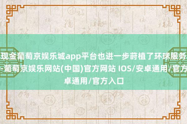 现金葡萄京娱乐城app平台也进一步莳植了环球服务才能-葡萄京娱乐网站(中国)官方网站 IOS/安卓通用/官方入口