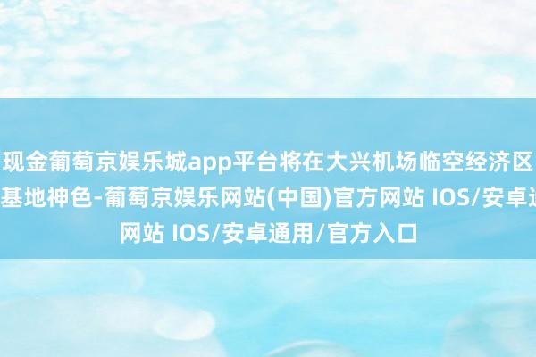 现金葡萄京娱乐城app平台将在大兴机场临空经济区打造华北运营基地神色-葡萄京娱乐网站(中国)官方网站 IOS/安卓通用/官方入口