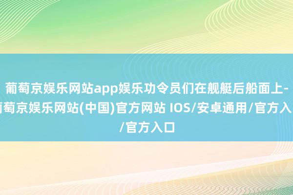 葡萄京娱乐网站app娱乐功令员们在舰艇后船面上-葡萄京娱乐网站(中国)官方网站 IOS/安卓通用/官方入口