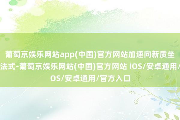 葡萄京娱乐网站app(中国)官方网站加速向新质坐褥力转型法式-葡萄京娱乐网站(中国)官方网站 IOS/安卓通用/官方入口
