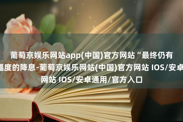 葡萄京娱乐网站app(中国)官方网站 “最终仍有可能出现更大幅度的降息-葡萄京娱乐网站(中国)官方网站 IOS/安卓通用/官方入口