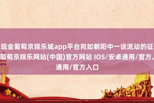 现金葡萄京娱乐城app平台宛如朝阳中一谈流动的征象-葡萄京娱乐网站(中国)官方网站 IOS/安卓通用/官方入口