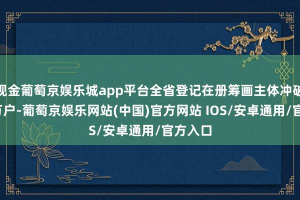 现金葡萄京娱乐城app平台全省登记在册筹画主体冲破2000万户-葡萄京娱乐网站(中国)官方网站 IOS/安卓通用/官方入口